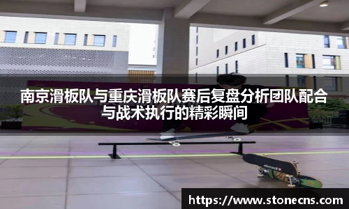 南京滑板队与重庆滑板队赛后复盘分析团队配合与战术执行的精彩瞬间